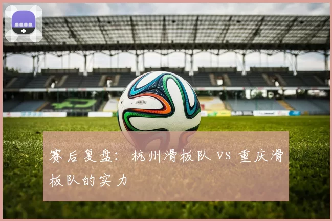 赛后复盘：杭州滑板队 vs 重庆滑板队的实力