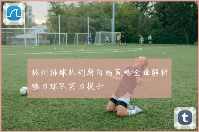 杭州排球队创新盯防策略全面解析助力球队实力提升