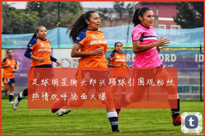 足球明星街头即兴踢球引围观粉丝热情欢呼场面火爆