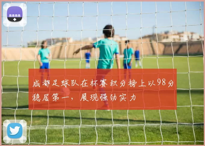 成都足球队在杯赛积分榜上以98分稳居第一，展现强劲实力
