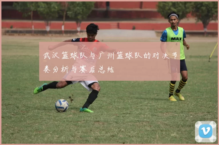 武汉篮球队与广州篮球队的对决节奏分析与赛后总结